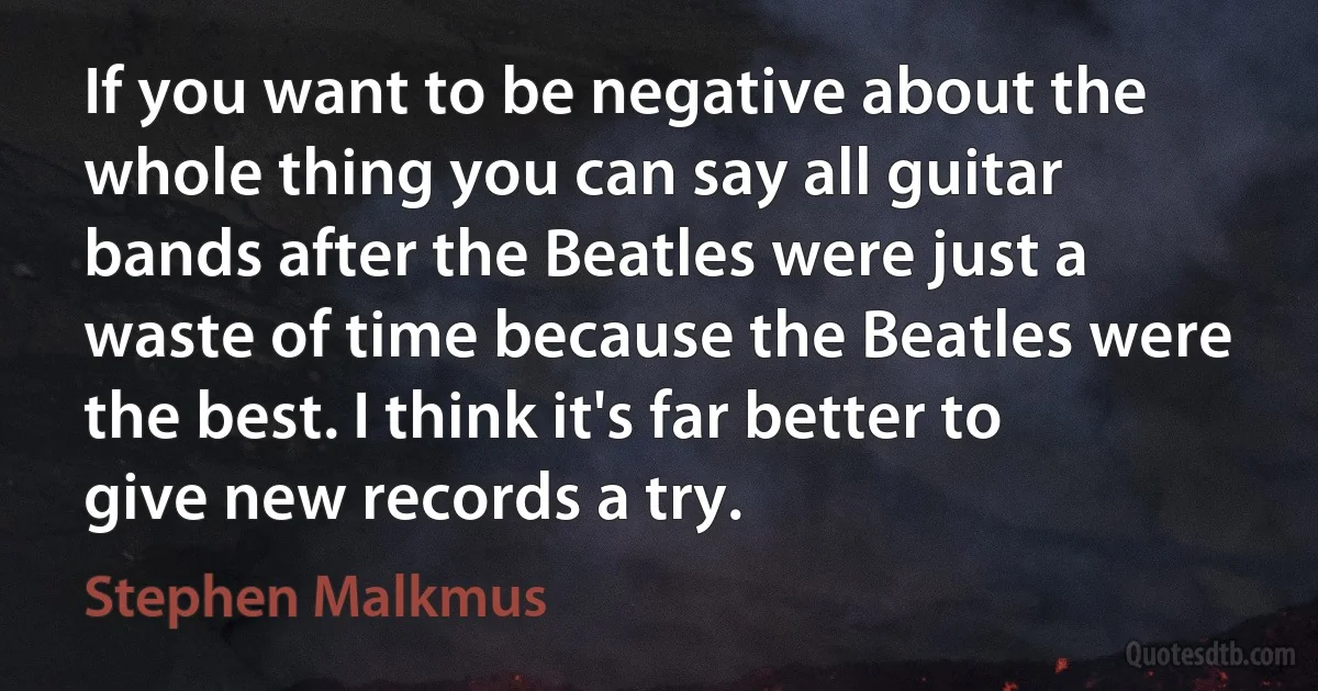 If you want to be negative about the whole thing you can say all guitar bands after the Beatles were just a waste of time because the Beatles were the best. I think it's far better to give new records a try. (Stephen Malkmus)