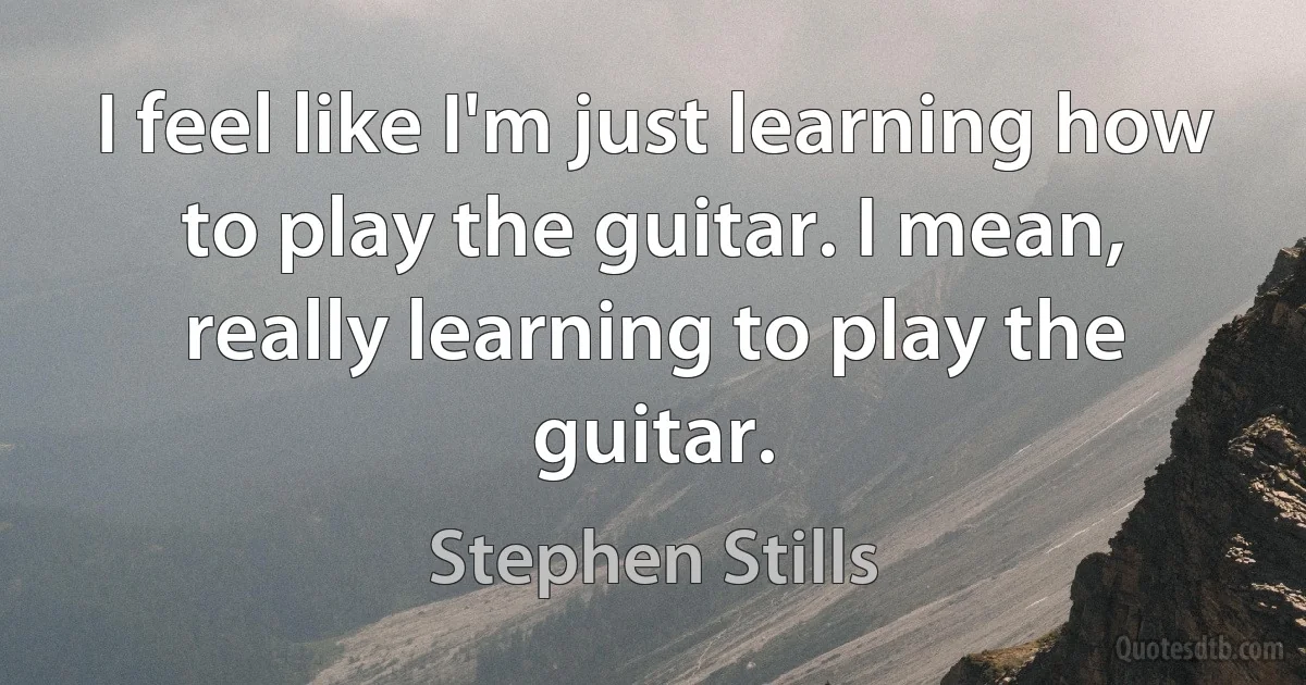 I feel like I'm just learning how to play the guitar. I mean, really learning to play the guitar. (Stephen Stills)