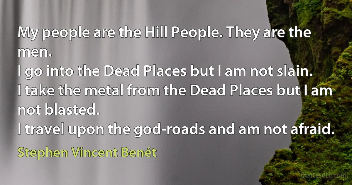 My people are the Hill People. They are the men.
I go into the Dead Places but I am not slain.
I take the metal from the Dead Places but I am not blasted.
I travel upon the god-roads and am not afraid. (Stephen Vincent Benét)