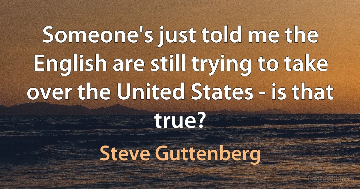 Someone's just told me the English are still trying to take over the United States - is that true? (Steve Guttenberg)