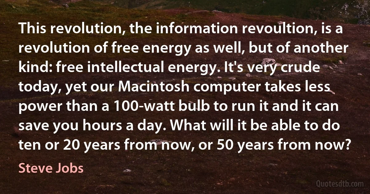 This revolution, the information revoultion, is a revolution of free energy as well, but of another kind: free intellectual energy. It's very crude today, yet our Macintosh computer takes less power than a 100-watt bulb to run it and it can save you hours a day. What will it be able to do ten or 20 years from now, or 50 years from now? (Steve Jobs)