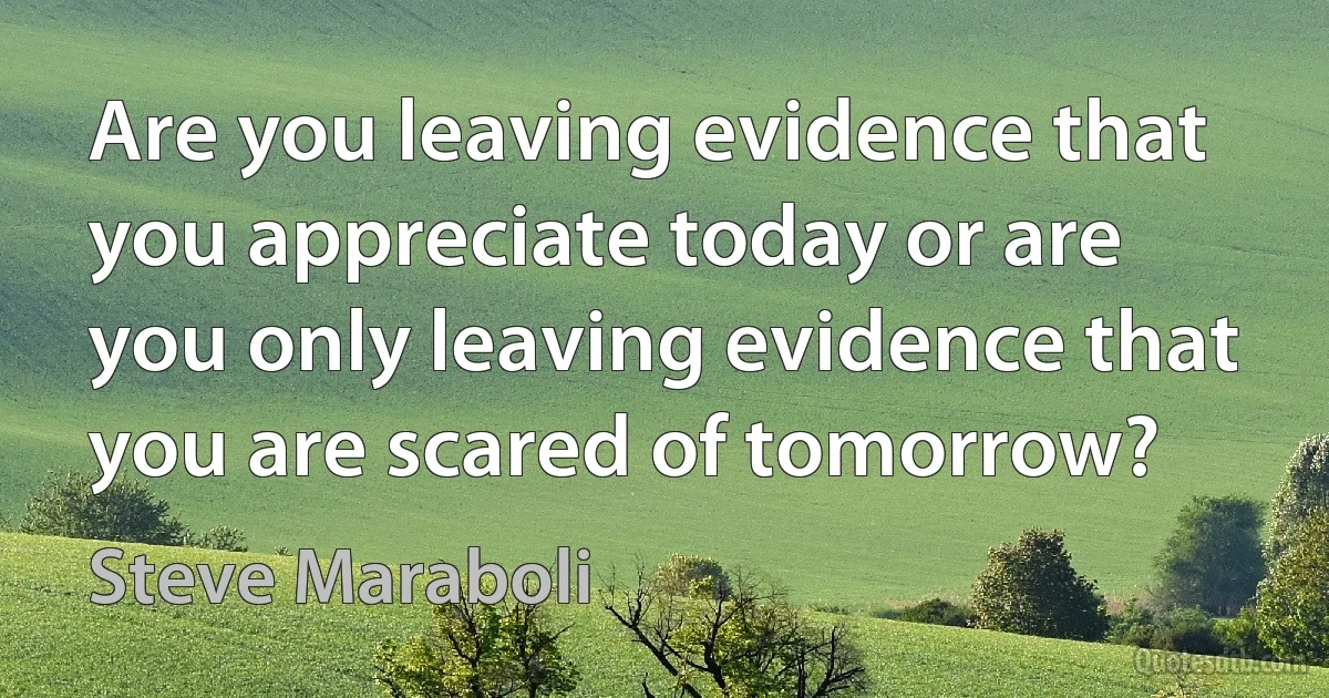 Are you leaving evidence that you appreciate today or are you only leaving evidence that you are scared of tomorrow? (Steve Maraboli)