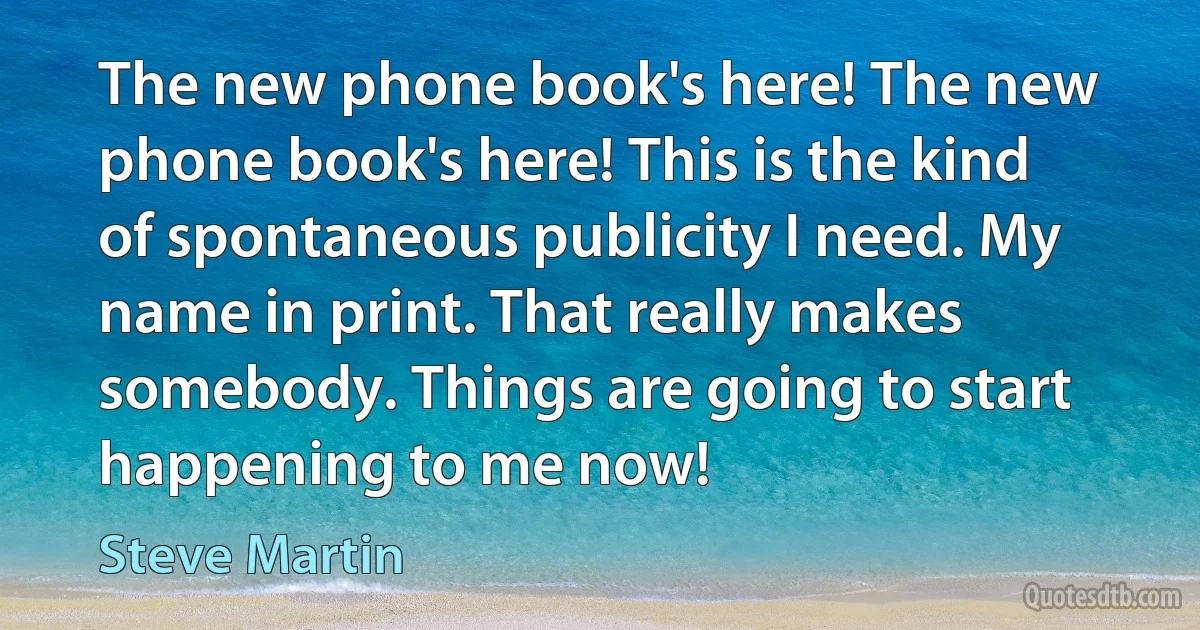 The new phone book's here! The new phone book's here! This is the kind of spontaneous publicity I need. My name in print. That really makes somebody. Things are going to start happening to me now! (Steve Martin)