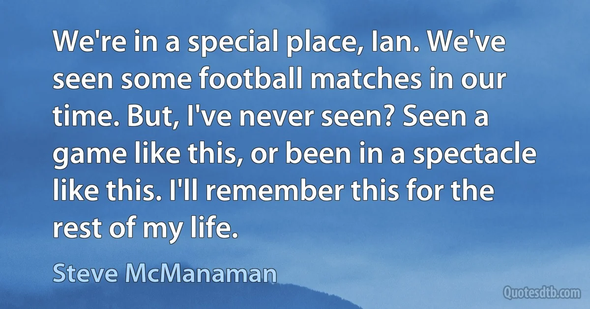 We're in a special place, Ian. We've seen some football matches in our time. But, I've never seen? Seen a game like this, or been in a spectacle like this. I'll remember this for the rest of my life. (Steve McManaman)