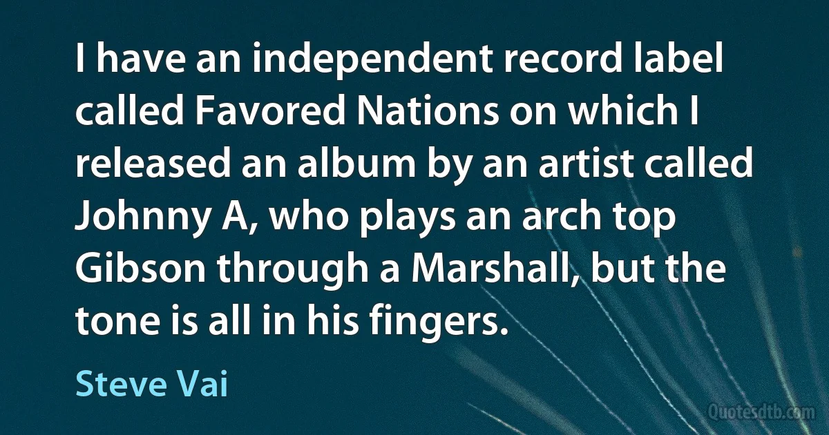 I have an independent record label called Favored Nations on which I released an album by an artist called Johnny A, who plays an arch top Gibson through a Marshall, but the tone is all in his fingers. (Steve Vai)