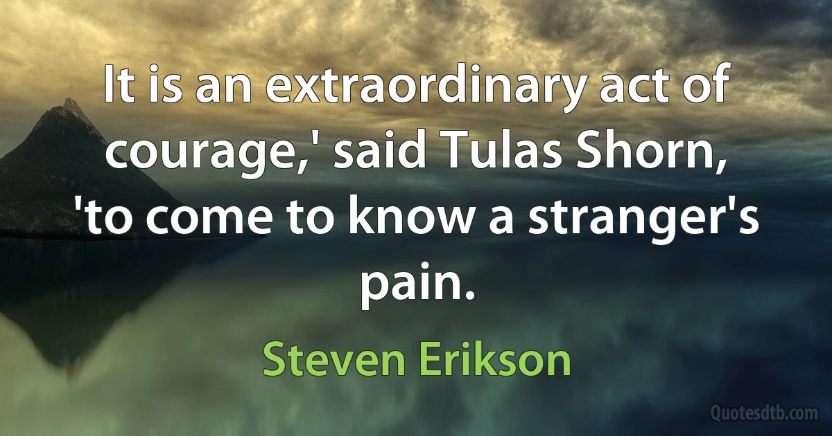 It is an extraordinary act of courage,' said Tulas Shorn, 'to come to know a stranger's pain. (Steven Erikson)