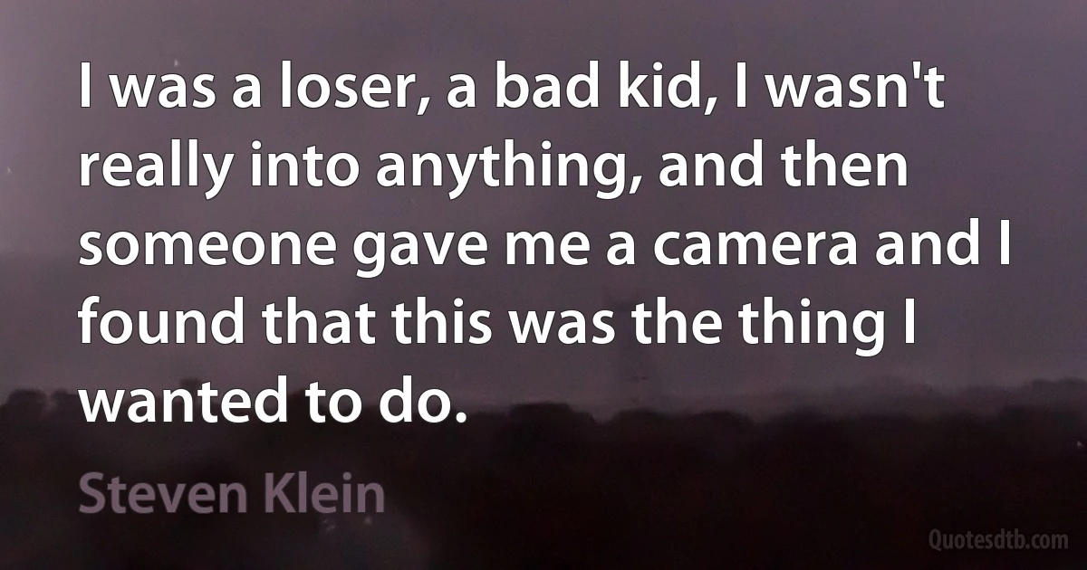 I was a loser, a bad kid, I wasn't really into anything, and then someone gave me a camera and I found that this was the thing I wanted to do. (Steven Klein)