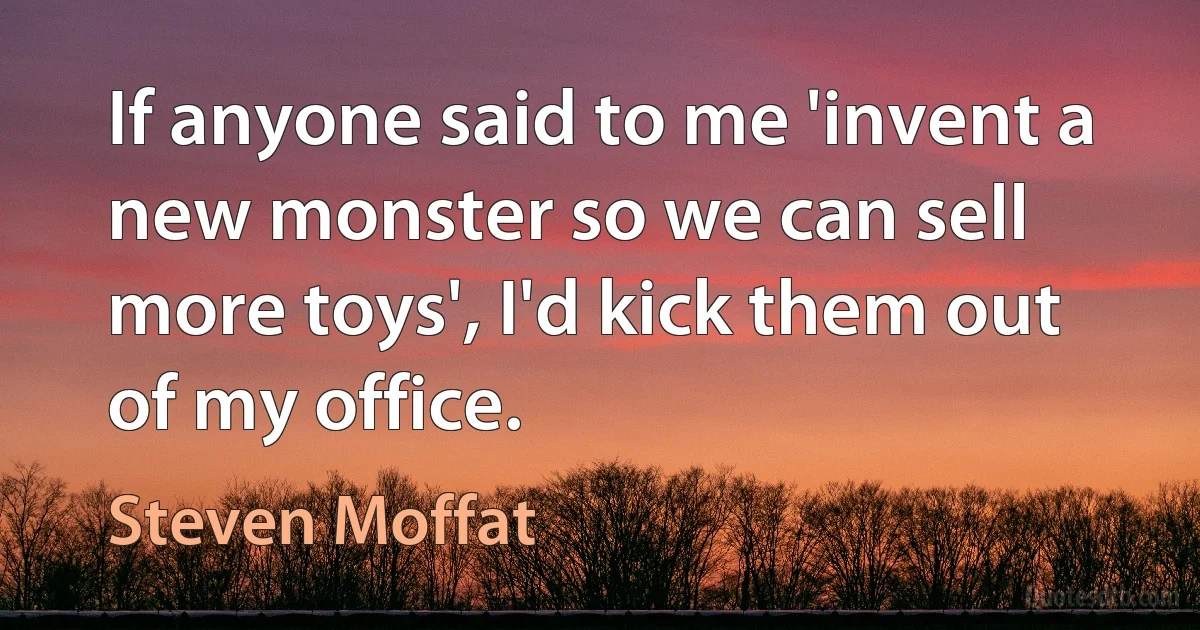 If anyone said to me 'invent a new monster so we can sell more toys', I'd kick them out of my office. (Steven Moffat)