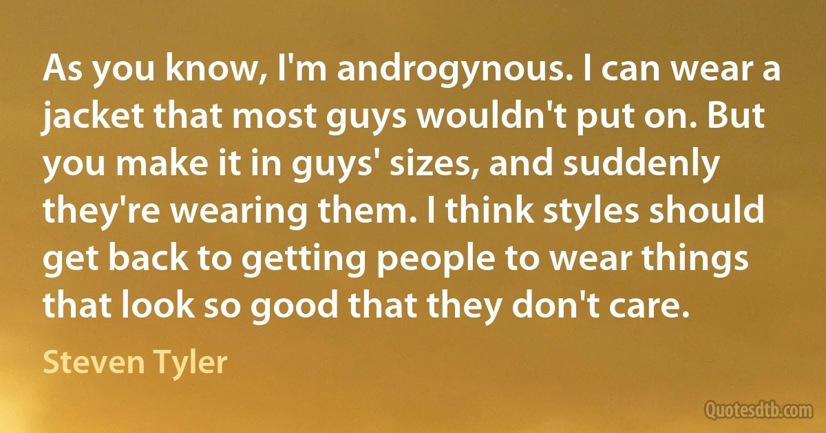 As you know, I'm androgynous. I can wear a jacket that most guys wouldn't put on. But you make it in guys' sizes, and suddenly they're wearing them. I think styles should get back to getting people to wear things that look so good that they don't care. (Steven Tyler)