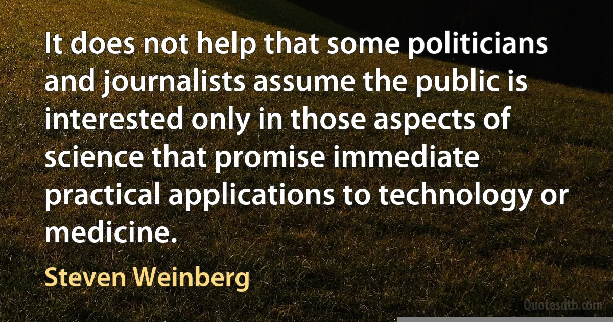 It does not help that some politicians and journalists assume the public is interested only in those aspects of science that promise immediate practical applications to technology or medicine. (Steven Weinberg)