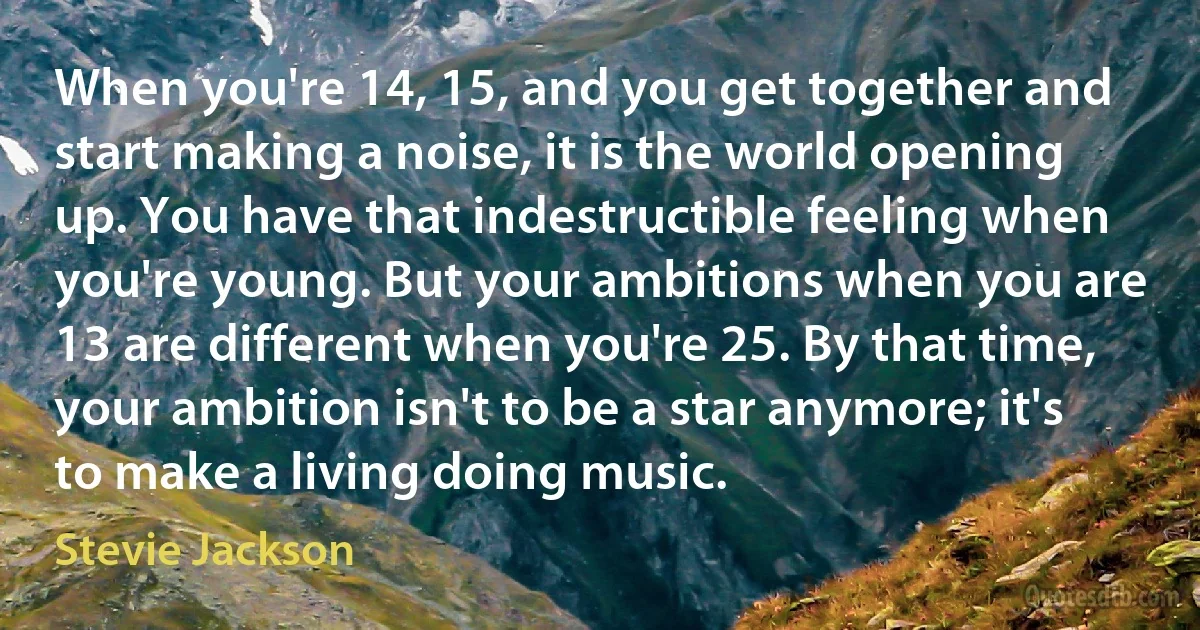 When you're 14, 15, and you get together and start making a noise, it is the world opening up. You have that indestructible feeling when you're young. But your ambitions when you are 13 are different when you're 25. By that time, your ambition isn't to be a star anymore; it's to make a living doing music. (Stevie Jackson)