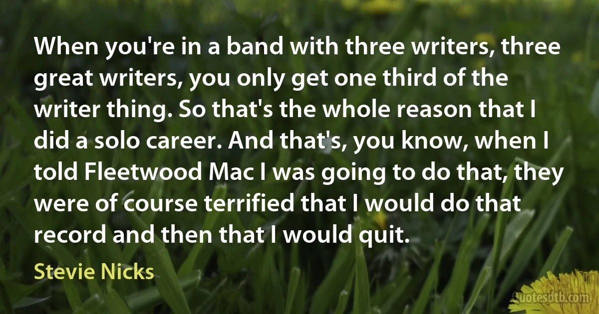 When you're in a band with three writers, three great writers, you only get one third of the writer thing. So that's the whole reason that I did a solo career. And that's, you know, when I told Fleetwood Mac I was going to do that, they were of course terrified that I would do that record and then that I would quit. (Stevie Nicks)