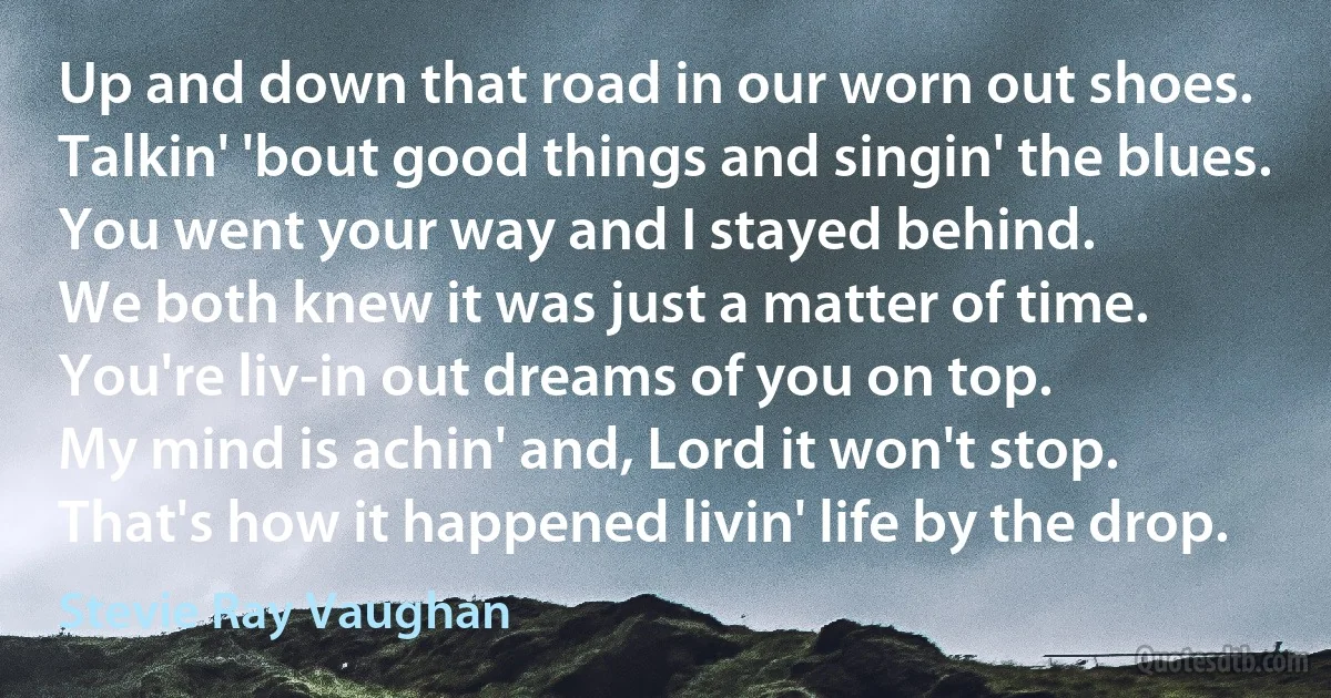 Up and down that road in our worn out shoes.
Talkin' 'bout good things and singin' the blues.
You went your way and I stayed behind.
We both knew it was just a matter of time.
You're liv-in out dreams of you on top.
My mind is achin' and, Lord it won't stop.
That's how it happened livin' life by the drop. (Stevie Ray Vaughan)