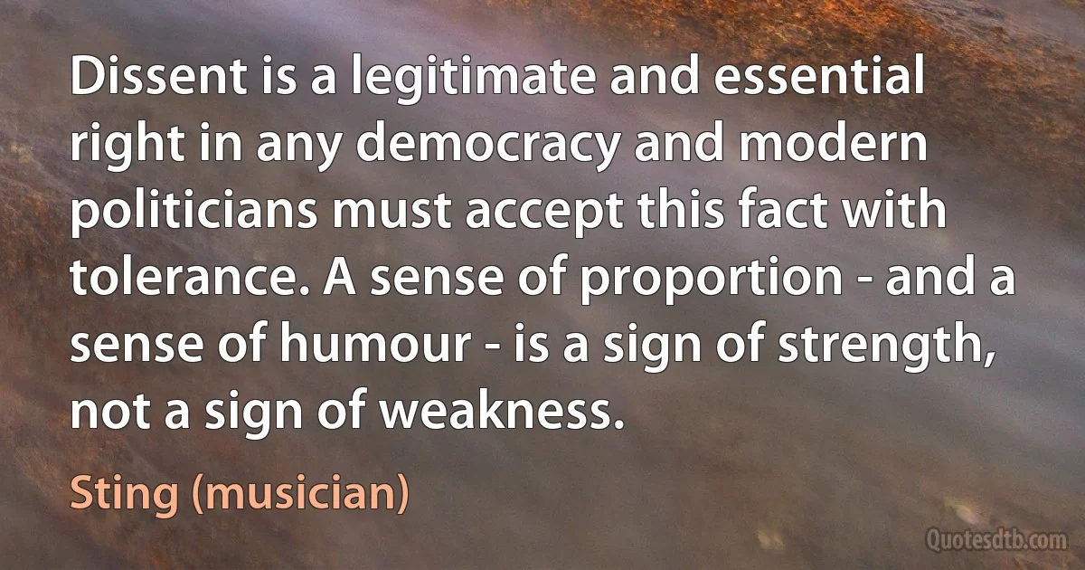 Dissent is a legitimate and essential right in any democracy and modern politicians must accept this fact with tolerance. A sense of proportion - and a sense of humour - is a sign of strength, not a sign of weakness. (Sting (musician))