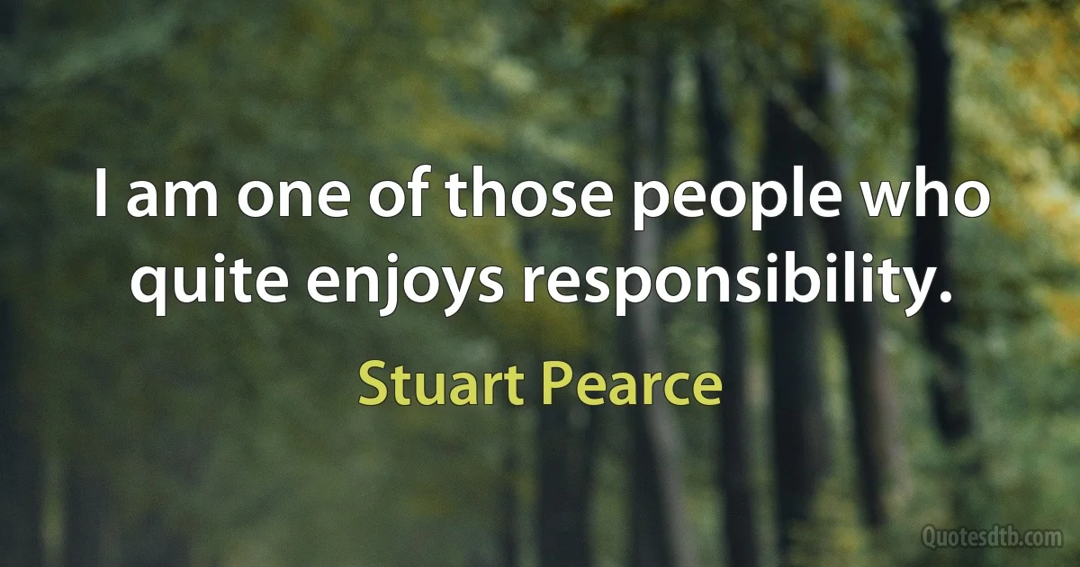 I am one of those people who quite enjoys responsibility. (Stuart Pearce)