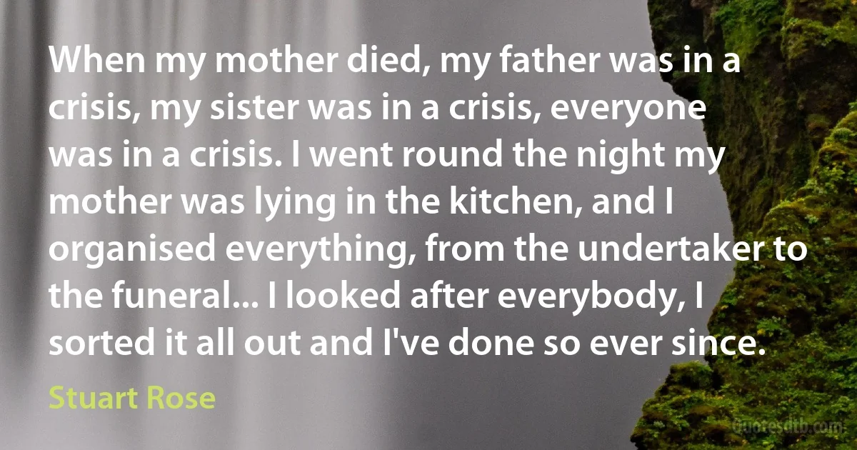 When my mother died, my father was in a crisis, my sister was in a crisis, everyone was in a crisis. I went round the night my mother was lying in the kitchen, and I organised everything, from the undertaker to the funeral... I looked after everybody, I sorted it all out and I've done so ever since. (Stuart Rose)