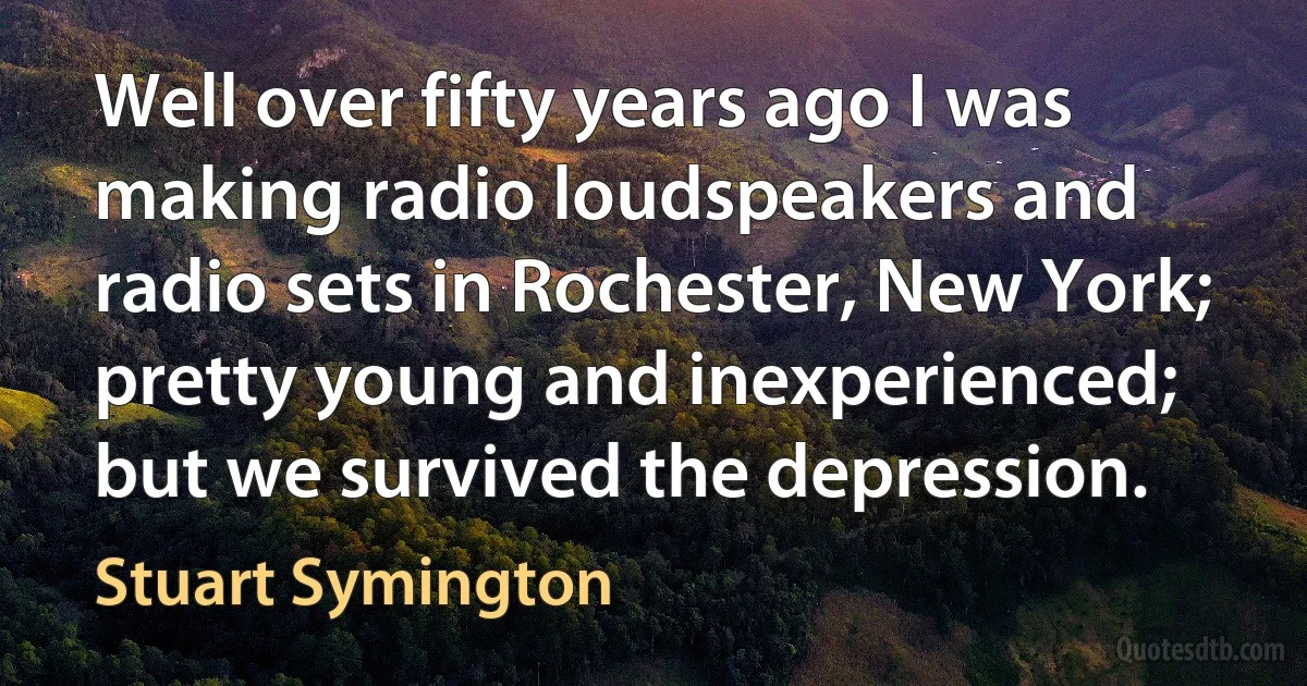 Well over fifty years ago I was making radio loudspeakers and radio sets in Rochester, New York; pretty young and inexperienced; but we survived the depression. (Stuart Symington)