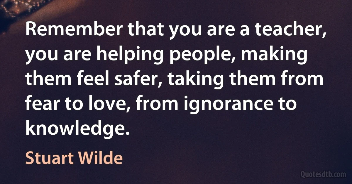 Remember that you are a teacher, you are helping people, making them feel safer, taking them from fear to love, from ignorance to knowledge. (Stuart Wilde)