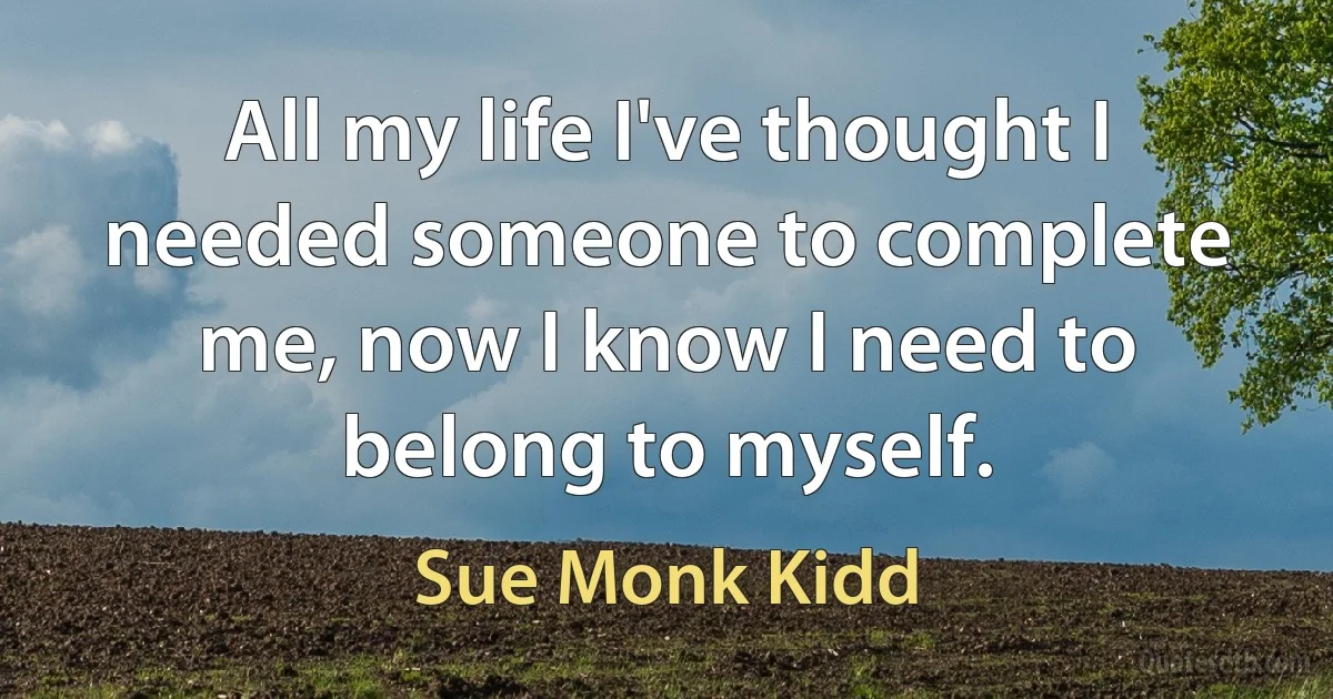 All my life I've thought I needed someone to complete me, now I know I need to belong to myself. (Sue Monk Kidd)