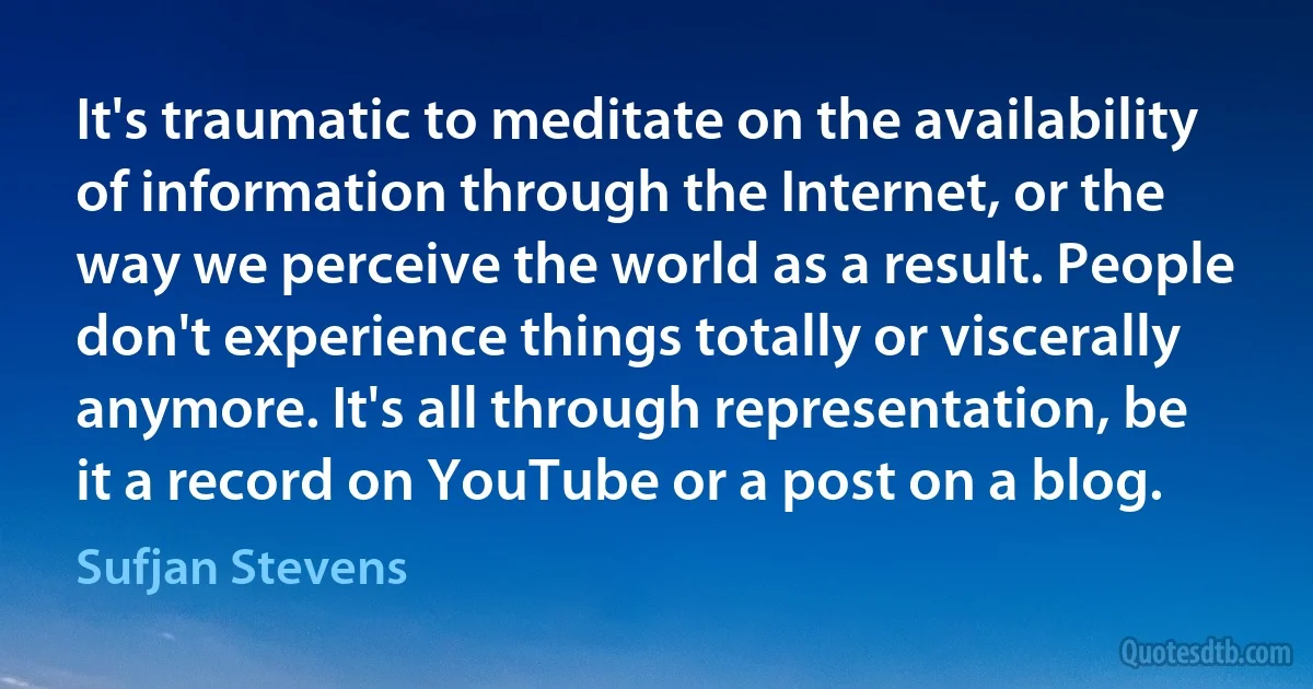 It's traumatic to meditate on the availability of information through the Internet, or the way we perceive the world as a result. People don't experience things totally or viscerally anymore. It's all through representation, be it a record on YouTube or a post on a blog. (Sufjan Stevens)