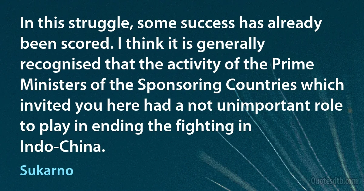 In this struggle, some success has already been scored. I think it is generally recognised that the activity of the Prime Ministers of the Sponsoring Countries which invited you here had a not unimportant role to play in ending the fighting in Indo-China. (Sukarno)