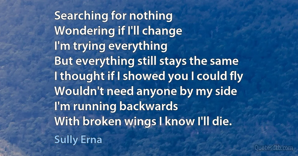 Searching for nothing
Wondering if I'll change
I'm trying everything
But everything still stays the same
I thought if I showed you I could fly
Wouldn't need anyone by my side
I'm running backwards
With broken wings I know I'll die. (Sully Erna)