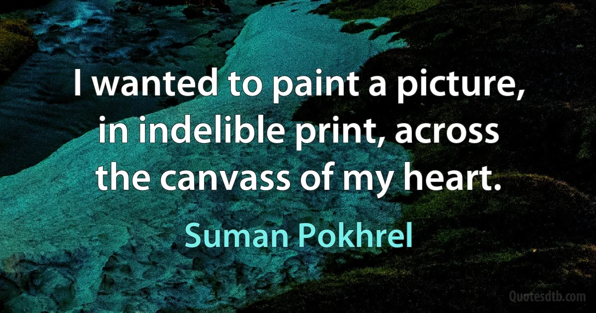 I wanted to paint a picture,
in indelible print, across
the canvass of my heart. (Suman Pokhrel)