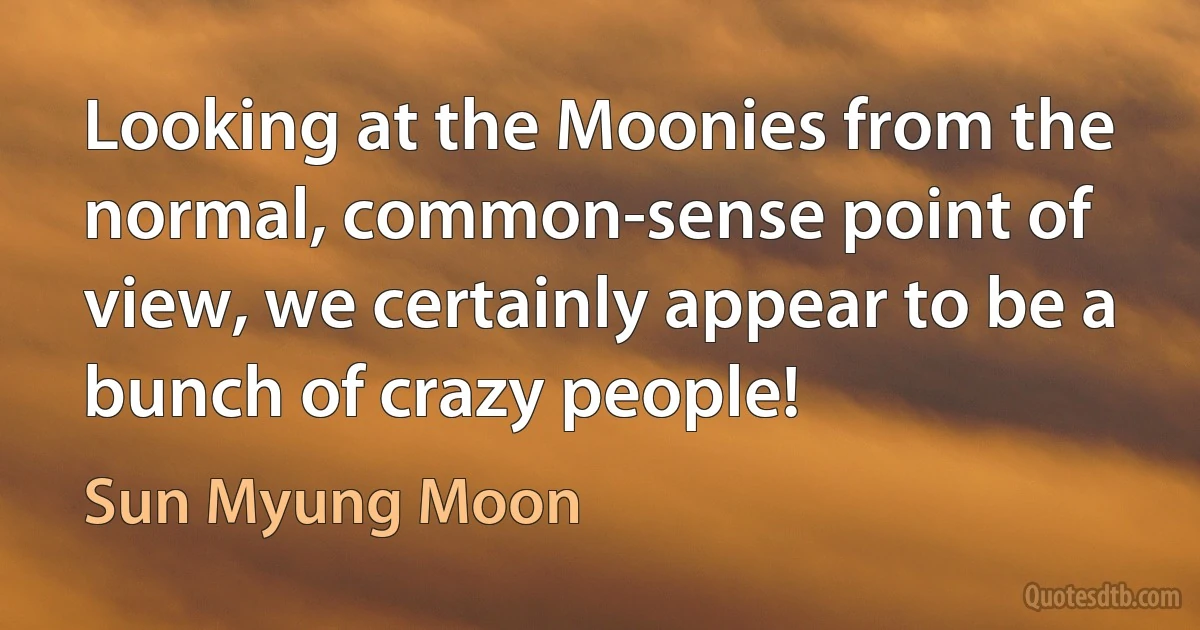 Looking at the Moonies from the normal, common-sense point of view, we certainly appear to be a bunch of crazy people! (Sun Myung Moon)