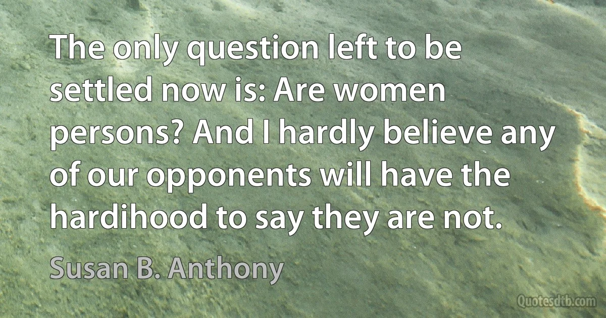 The only question left to be settled now is: Are women persons? And I hardly believe any of our opponents will have the hardihood to say they are not. (Susan B. Anthony)