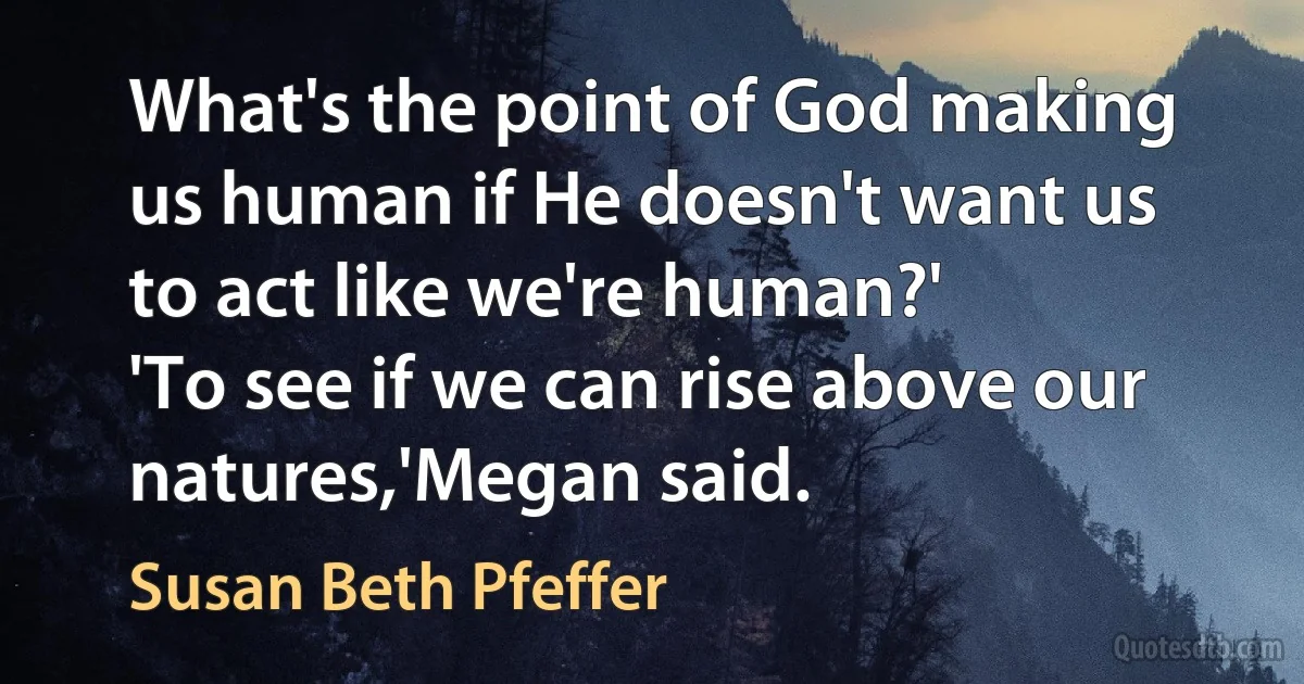 What's the point of God making us human if He doesn't want us to act like we're human?'
'To see if we can rise above our natures,'Megan said. (Susan Beth Pfeffer)