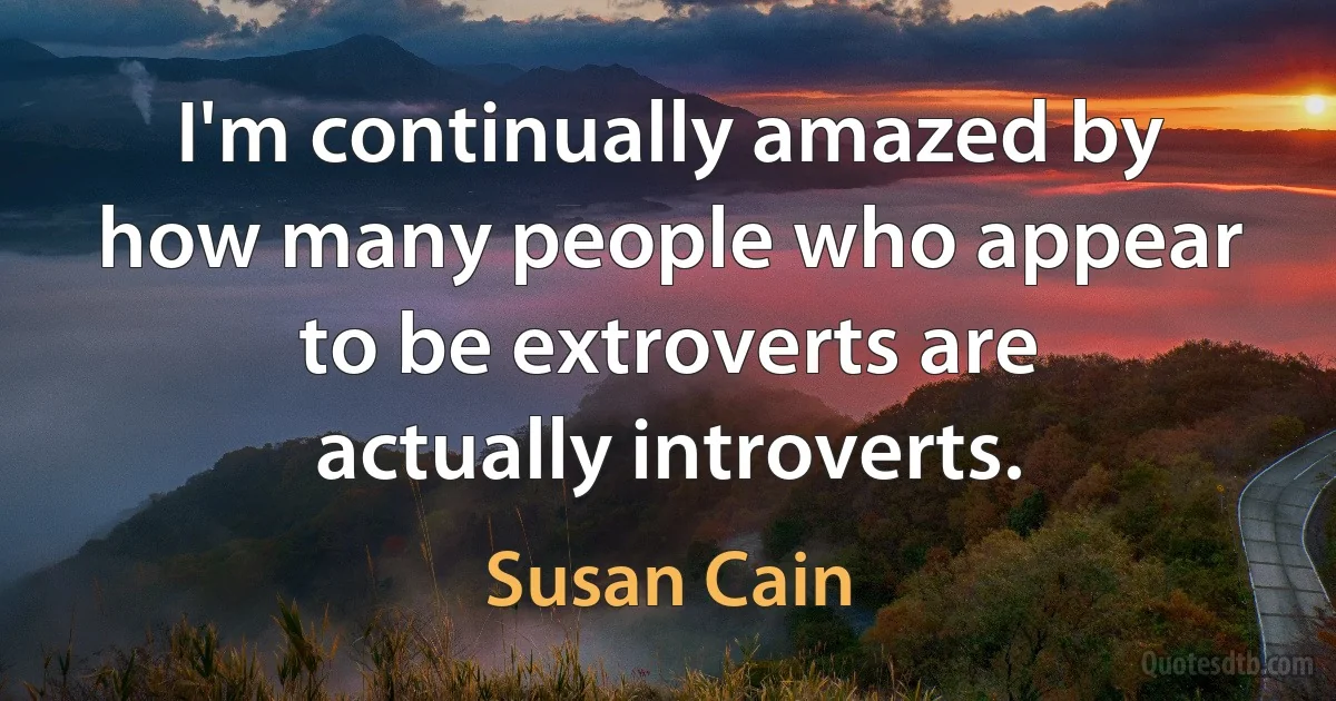 I'm continually amazed by how many people who appear to be extroverts are actually introverts. (Susan Cain)