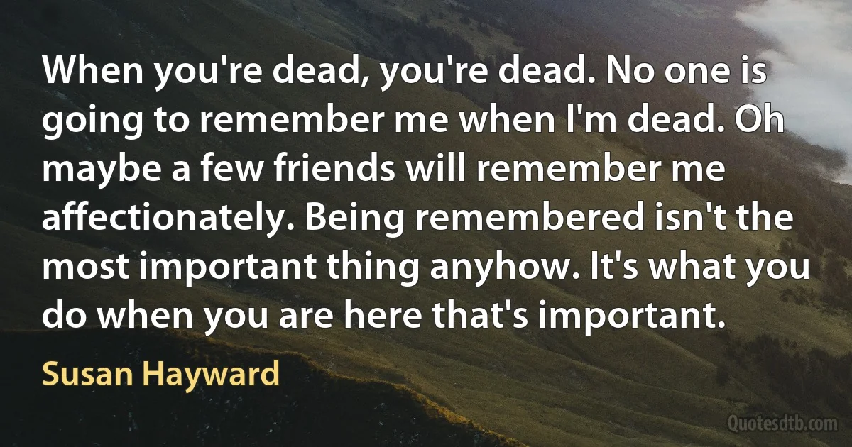 When you're dead, you're dead. No one is going to remember me when I'm dead. Oh maybe a few friends will remember me affectionately. Being remembered isn't the most important thing anyhow. It's what you do when you are here that's important. (Susan Hayward)