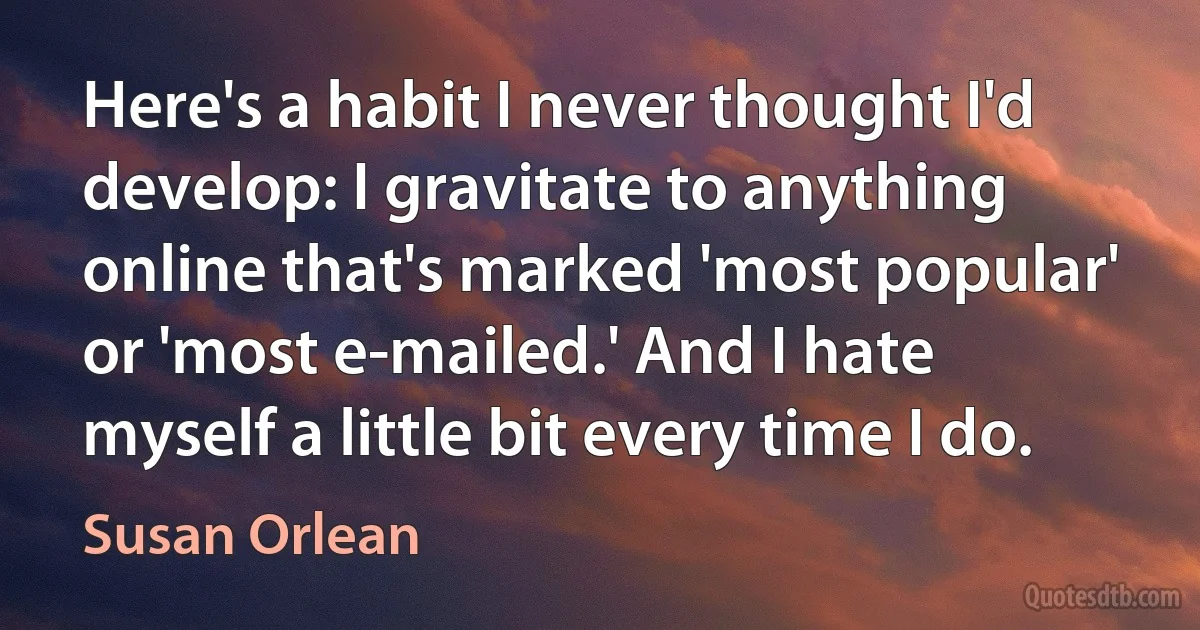 Here's a habit I never thought I'd develop: I gravitate to anything online that's marked 'most popular' or 'most e-mailed.' And I hate myself a little bit every time I do. (Susan Orlean)