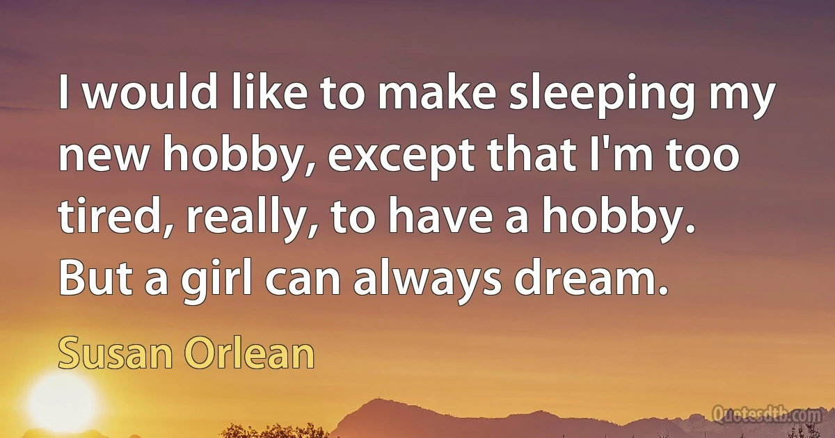 I would like to make sleeping my new hobby, except that I'm too tired, really, to have a hobby. But a girl can always dream. (Susan Orlean)