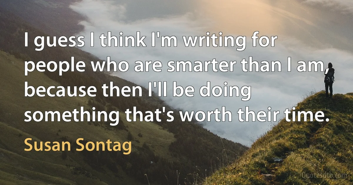 I guess I think I'm writing for people who are smarter than I am, because then I'll be doing something that's worth their time. (Susan Sontag)