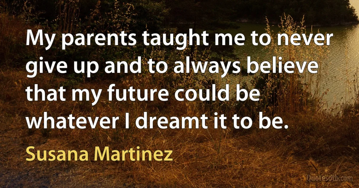 My parents taught me to never give up and to always believe that my future could be whatever I dreamt it to be. (Susana Martinez)