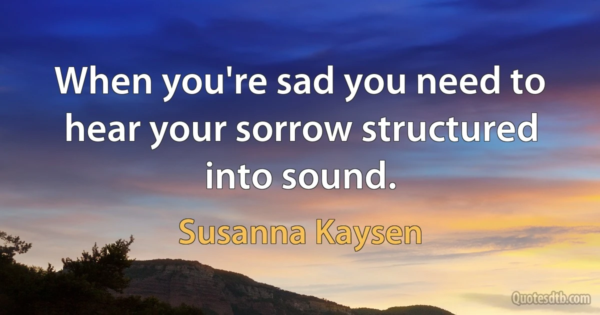 When you're sad you need to hear your sorrow structured into sound. (Susanna Kaysen)