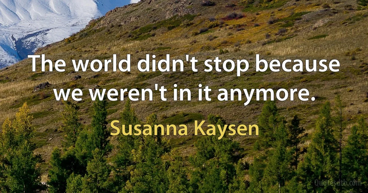 The world didn't stop because we weren't in it anymore. (Susanna Kaysen)