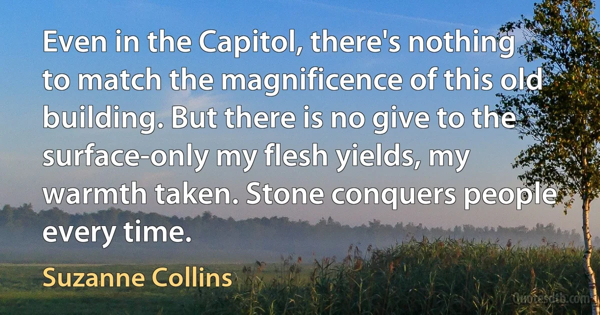 Even in the Capitol, there's nothing to match the magnificence of this old building. But there is no give to the surface-only my flesh yields, my warmth taken. Stone conquers people every time. (Suzanne Collins)