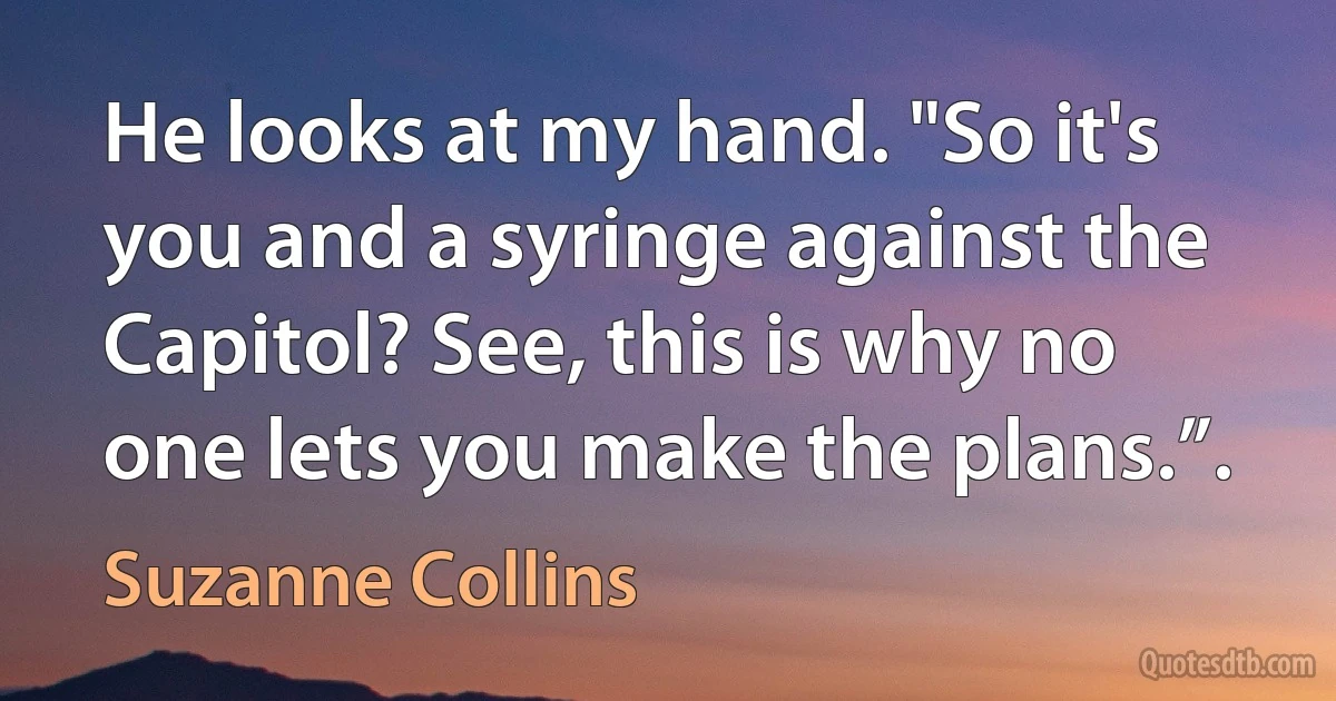 He looks at my hand. "So it's you and a syringe against the Capitol? See, this is why no one lets you make the plans.”. (Suzanne Collins)