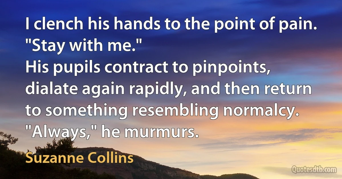 I clench his hands to the point of pain. "Stay with me."
His pupils contract to pinpoints, dialate again rapidly, and then return to something resembling normalcy. "Always," he murmurs. (Suzanne Collins)