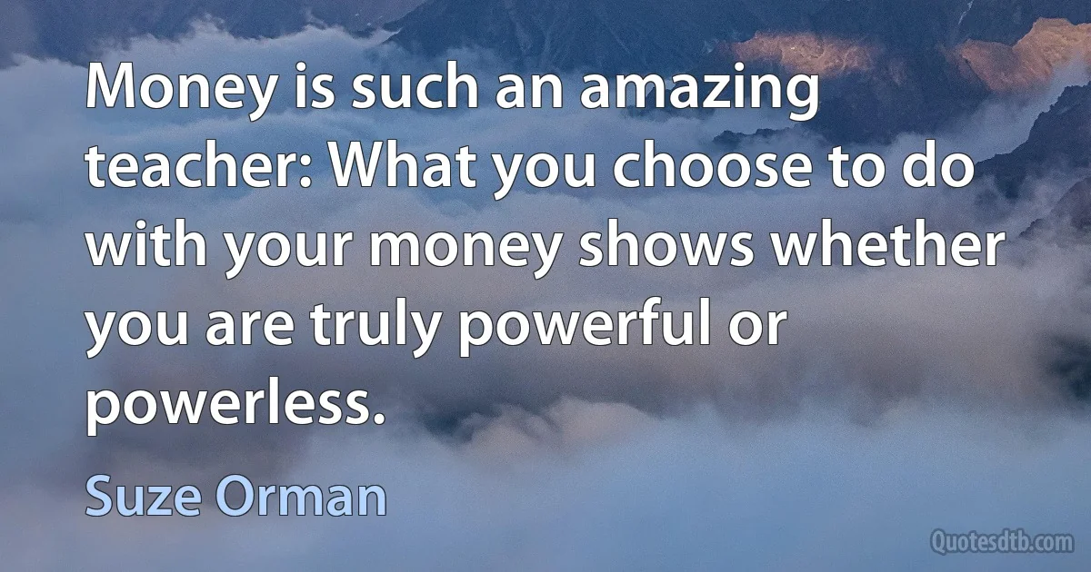 Money is such an amazing teacher: What you choose to do with your money shows whether you are truly powerful or powerless. (Suze Orman)