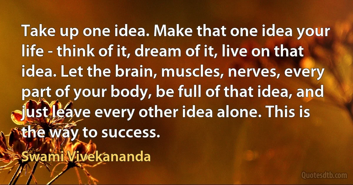 Take up one idea. Make that one idea your life - think of it, dream of it, live on that idea. Let the brain, muscles, nerves, every part of your body, be full of that idea, and just leave every other idea alone. This is the way to success. (Swami Vivekananda)