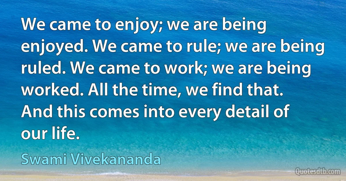 We came to enjoy; we are being enjoyed. We came to rule; we are being ruled. We came to work; we are being worked. All the time, we find that. And this comes into every detail of our life. (Swami Vivekananda)