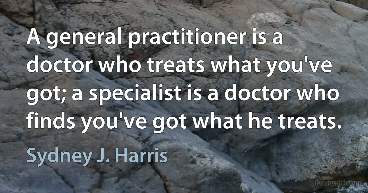 A general practitioner is a doctor who treats what you've got; a specialist is a doctor who finds you've got what he treats. (Sydney J. Harris)