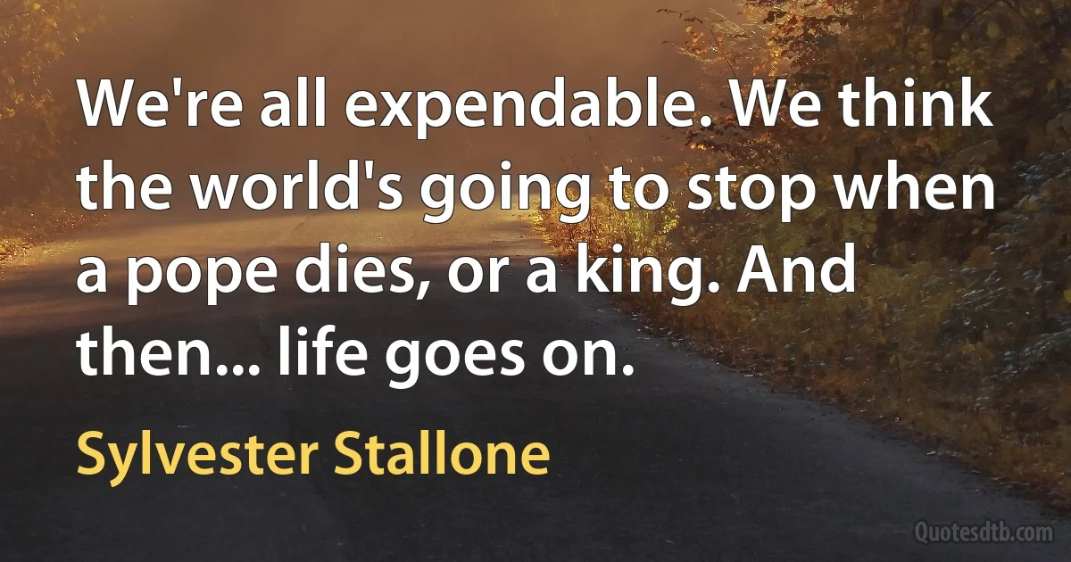 We're all expendable. We think the world's going to stop when a pope dies, or a king. And then... life goes on. (Sylvester Stallone)