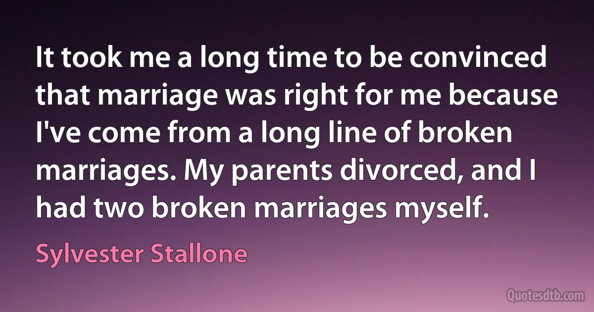 It took me a long time to be convinced that marriage was right for me because I've come from a long line of broken marriages. My parents divorced, and I had two broken marriages myself. (Sylvester Stallone)