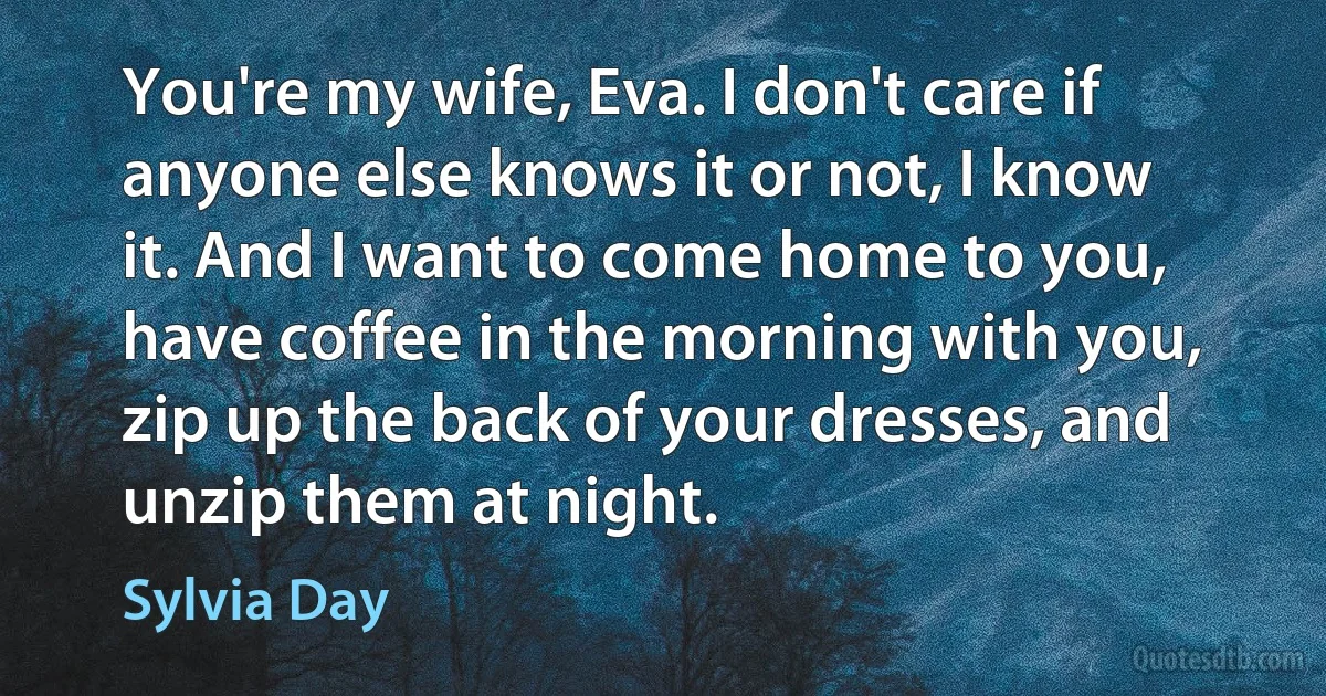 You're my wife, Eva. I don't care if anyone else knows it or not, I know it. And I want to come home to you, have coffee in the morning with you, zip up the back of your dresses, and unzip them at night. (Sylvia Day)