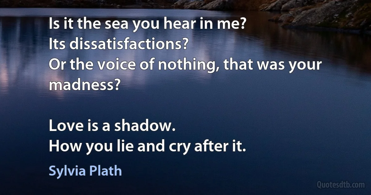 Is it the sea you hear in me?
Its dissatisfactions?
Or the voice of nothing, that was your madness?

Love is a shadow.
How you lie and cry after it. (Sylvia Plath)