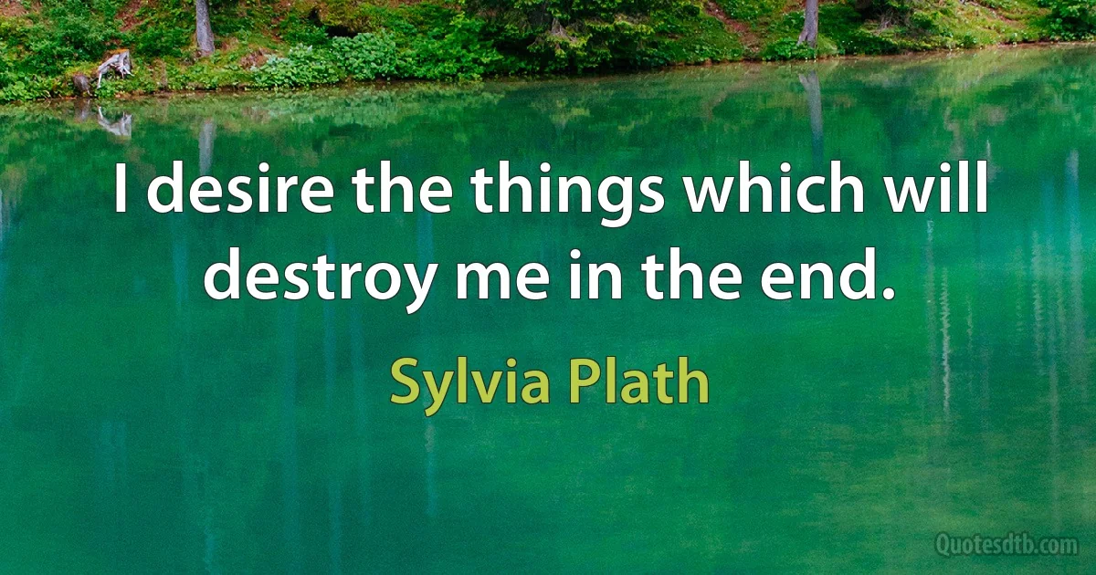 I desire the things which will destroy me in the end. (Sylvia Plath)